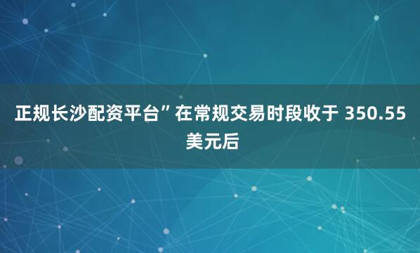正规长沙配资平台”　　在常规交易时段收于 350.55 美元后