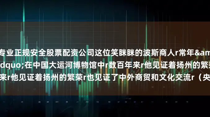专业正规安全股票配资公司这位笑眯眯的波斯商人r常年&ldquo;居住&rdquo;在中国大运河博物馆中r数百年来r他见证着扬州的繁荣r也见证了中外商贸和文化交流r（央视新闻客户端）