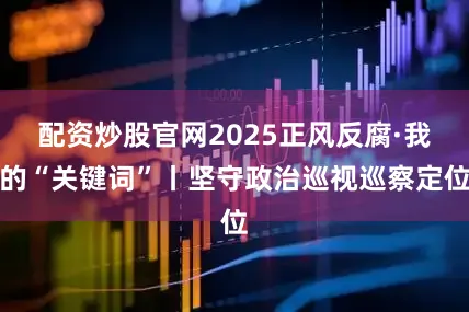 配资炒股官网2025正风反腐·我的“关键词”丨坚守政治巡视巡察定位
